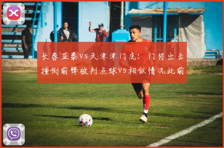 长春亚泰vs天津津门虎：门将出击撞倒前锋被判点球vs相似情况此前未判，争议不断