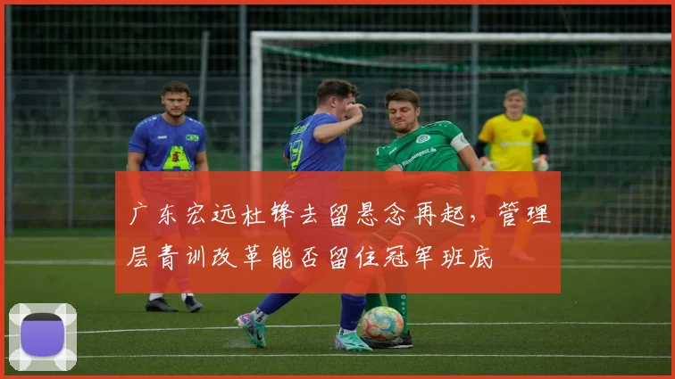 广东宏远杜锋去留悬念再起,管理层青训改革能否留住冠军班底