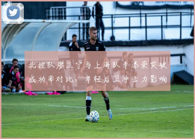 北控队廖三宁与上海队李添荣突破成功率对比，年轻后卫冲击力影响球队战术选择