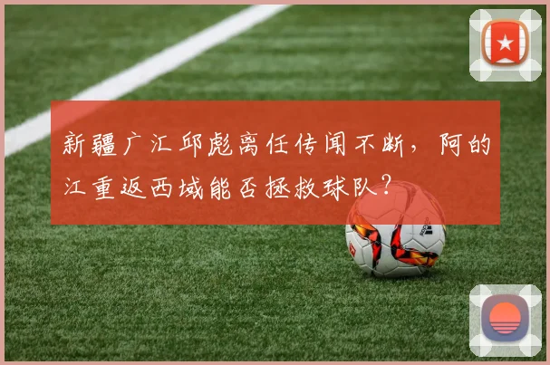 新疆广汇邱彪离任传闻不断，阿的江重返西域能否拯救球队？