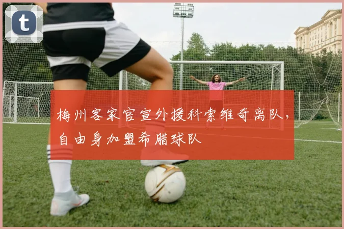 梅州客家官宣外援科索维奇离队,自由身加盟希腊球队