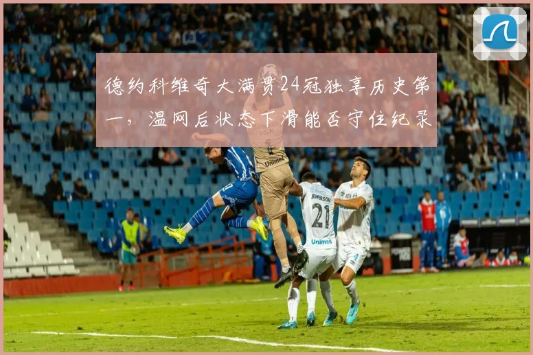 德约科维奇大满贯24冠独享历史第一，温网后状态下滑能否守住纪录？