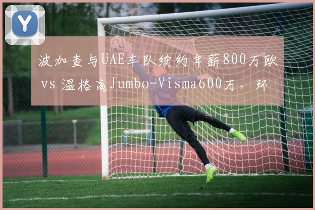 波加查与UAE车队续约年薪800万欧 vs 温格高Jumbo-Visma600万,环法总成绩奖金与合同年限