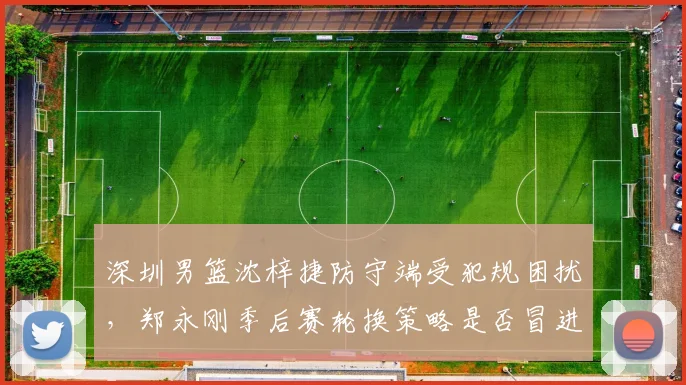 深圳男篮沈梓捷防守端受犯规困扰,郑永刚季后赛轮换策略是否冒进?