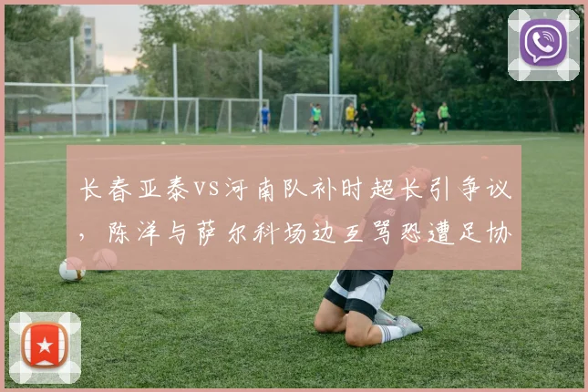 长春亚泰vs河南队补时超长引争议，陈洋与萨尔科场边互骂恐遭足协罚单？