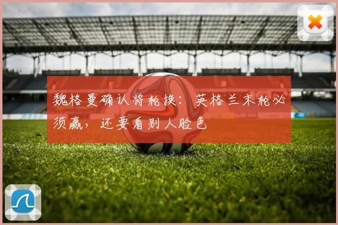 魏格曼确认将轮换:英格兰末轮必须赢,还要看别人脸色
