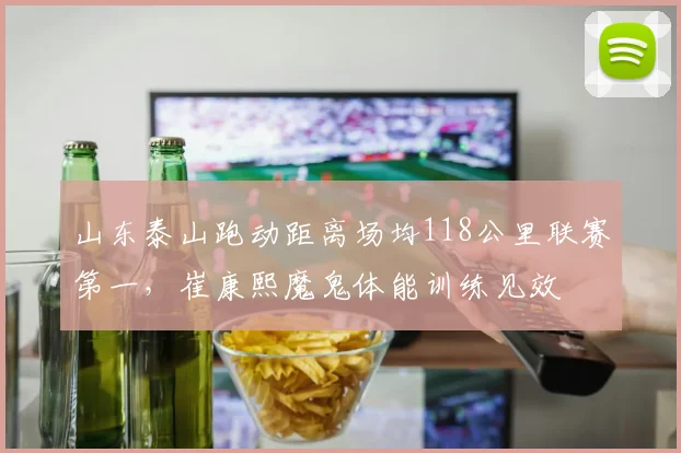 山东泰山跑动距离场均118公里联赛第一，崔康熙魔鬼体能训练见效
